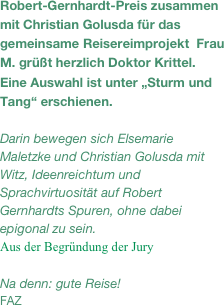 Robert-Gernhardt-Preis zusammen mit Christian Golusda für das gemeinsame Reisereimprojekt  Frau M. grüßt herzlich Doktor Krittel. Eine Auswahl ist unter „Sturm und Tang“ erschienen. 

Darin bewegen sich Elsemarie Maletzke und Christian Golusda mit Witz, Ideenreichtum und Sprachvirtuosität auf Robert Gernhardts Spuren, ohne dabei epigonal zu sein.
Aus der Begründung der Jury

Na denn: gute Reise!
FAZ


